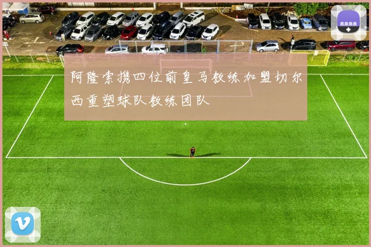 阿隆索携四位前皇马教练加盟切尔西重塑球队教练团队