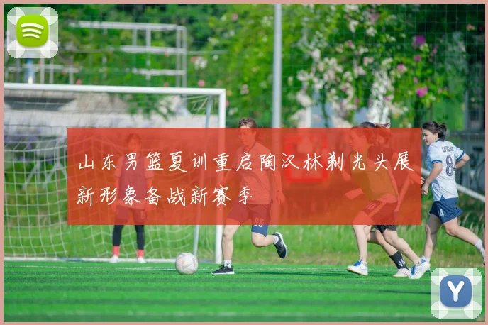 山东男篮夏训重启陶汉林剃光头展新形象备战新赛季
