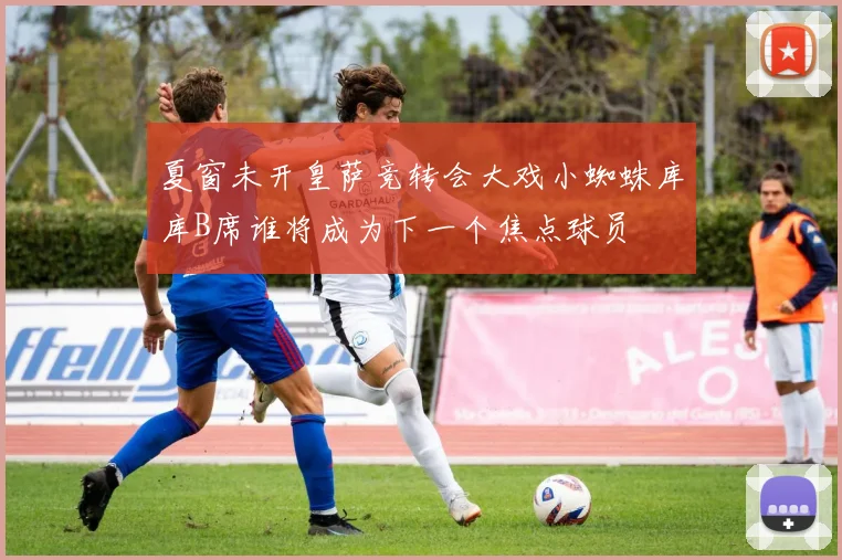夏窗未开皇萨竞转会大戏小蜘蛛库库B席谁将成为下一个焦点球员