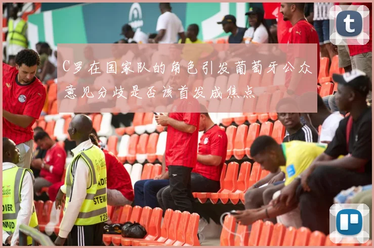 C罗在国家队的角色引发葡萄牙公众意见分歧是否该首发成焦点