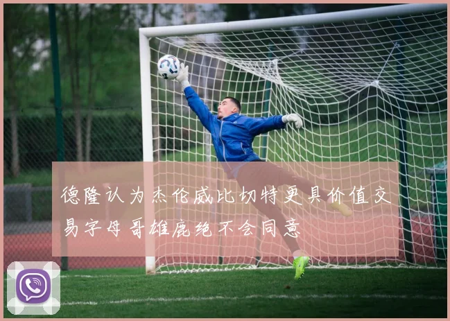德隆认为杰伦威比切特更具价值交易字母哥雄鹿绝不会同意