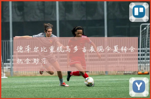 德泽尔比重视乌多吉表现今夏转会机会渺茫