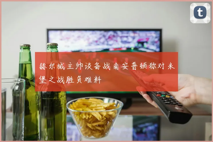 赫尔城主帅谈备战南安普顿称对米堡之战胜负难料