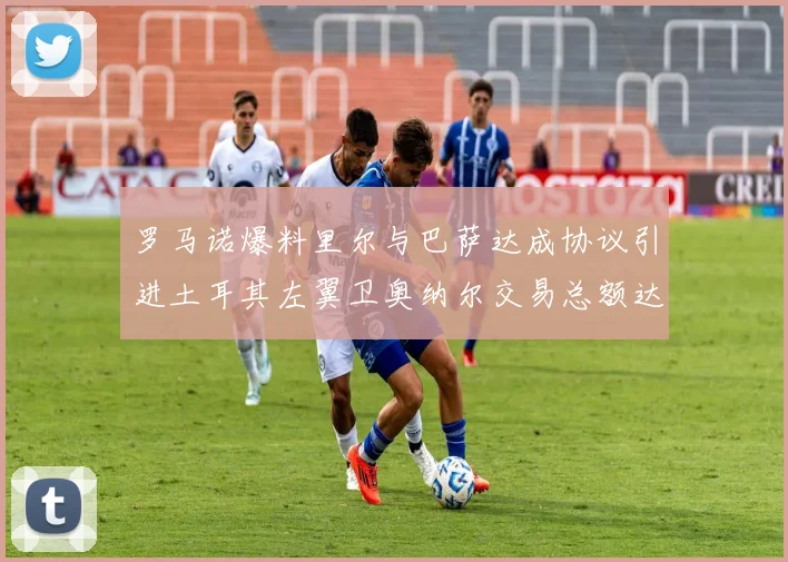 罗马诺爆料里尔与巴萨达成协议引进土耳其左翼卫奥纳尔交易总额达1450万欧