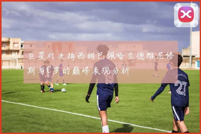 巨星对决梅西姆巴佩哈兰德维尼修斯与C罗的巅峰表现分析