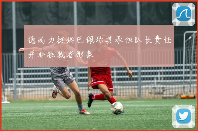 德尚力挺姆巴佩称其承担队长责任并非独裁者形象