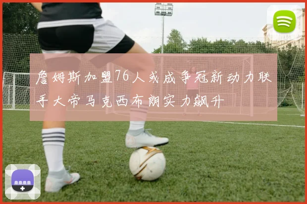 詹姆斯加盟76人或成争冠新动力联手大帝马克西布朗实力飙升