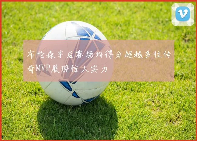 布伦森季后赛场均得分超越多位传奇MVP展现惊人实力