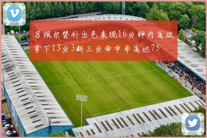 吕佩尔替补出色表现16分钟内高效拿下13分3断三分命中率高达75