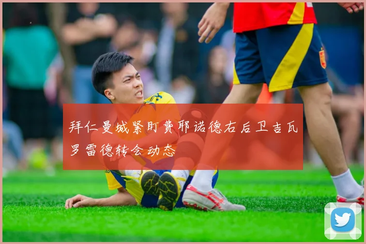 拜仁曼城紧盯费耶诺德右后卫吉瓦罗雷德转会动态