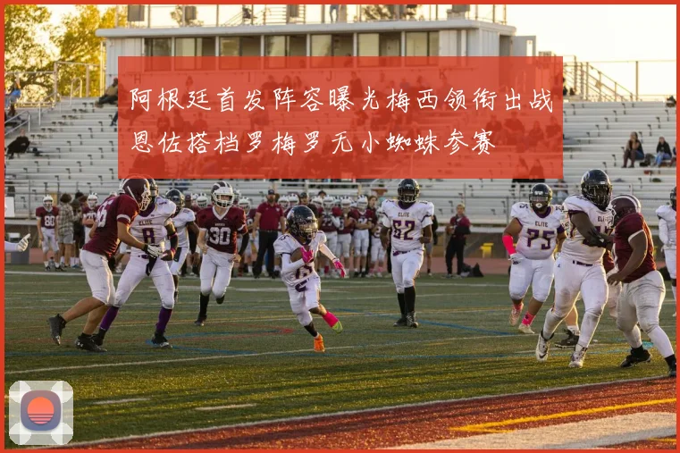 阿根廷首发阵容曝光梅西领衔出战恩佐搭档罗梅罗无小蜘蛛参赛