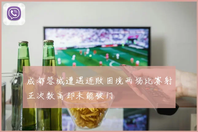 成都蓉城遭遇连败困境两场比赛射正次数高却未能破门
