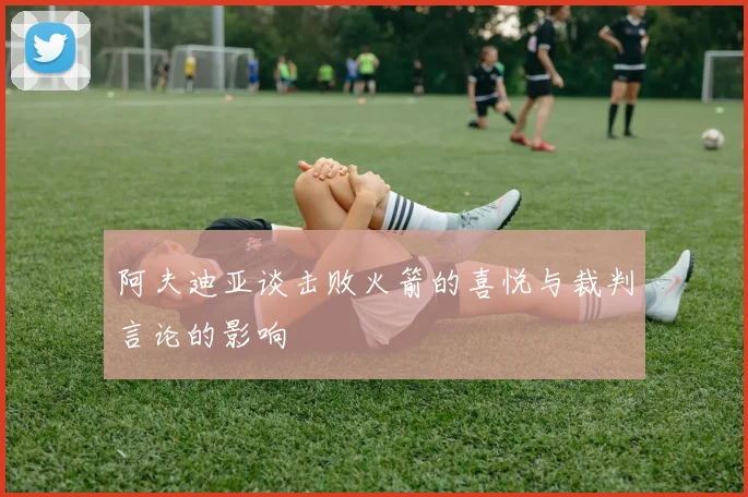 阿夫迪亚谈击败火箭的喜悦与裁判言论的影响