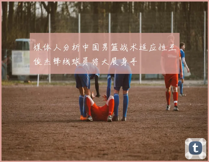 媒体人分析中国男篮战术适应性王俊杰锋线球员将大展身手