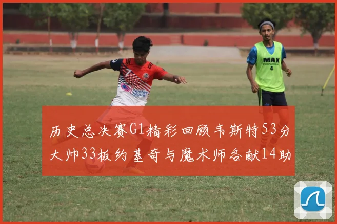 历史总决赛G1精彩回顾韦斯特53分大帅33板约基奇与魔术师各献14助攻