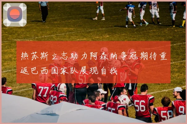 热苏斯立志助力阿森纳争冠期待重返巴西国家队展现自我
