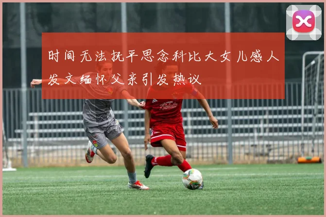 时间无法抚平思念科比大女儿感人发文缅怀父亲引发热议