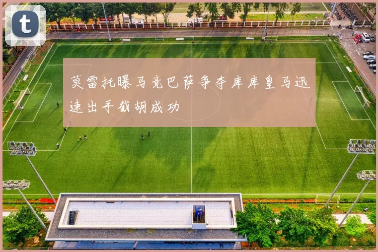 莫雷托曝马竞巴萨争夺库库皇马迅速出手截胡成功