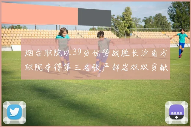 烟台职院以39分优势战胜长沙南方职院夺得第三名张严郝岩双双贡献27分