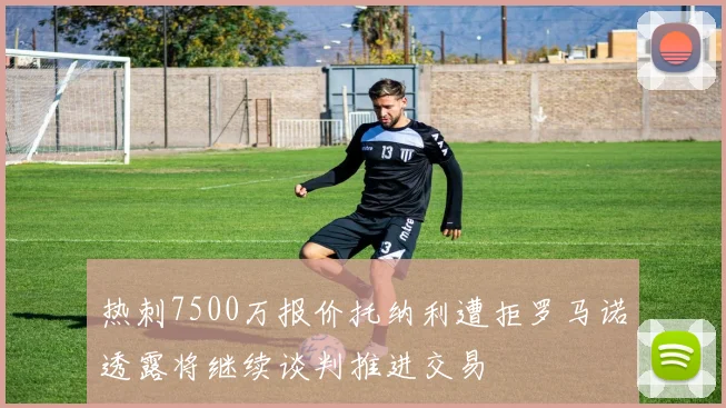 热刺7500万报价托纳利遭拒罗马诺透露将继续谈判推进交易