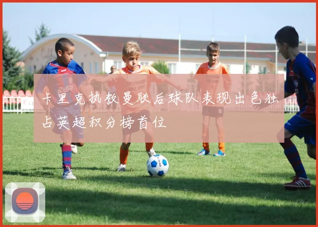 卡里克执教曼联后球队表现出色独占英超积分榜首位