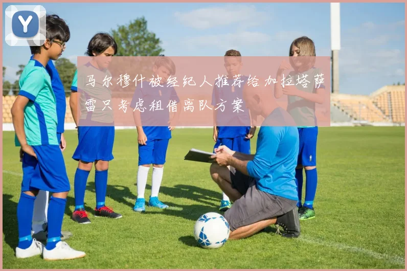 马尔穆什被经纪人推荐给加拉塔萨雷只考虑租借离队方案