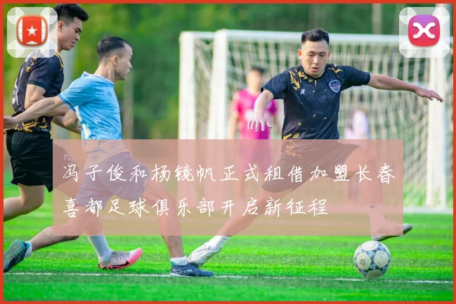 冯子俊和杨镜帆正式租借加盟长春喜都足球俱乐部开启新征程